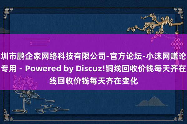 深圳市鹏企家网络科技有限公司-官方论坛-小沫网赚论坛交流专用 - Powered by Discuz!铜线回收价钱每天齐在变化